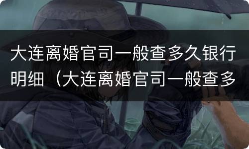 大连离婚官司一般查多久银行明细（大连离婚官司一般查多久银行明细呢）