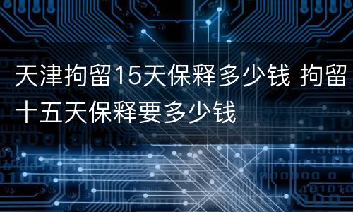 天津拘留15天保释多少钱 拘留十五天保释要多少钱
