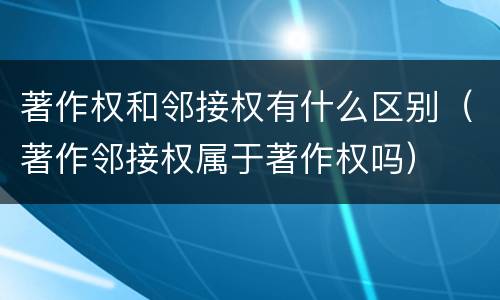 著作权和邻接权有什么区别（著作邻接权属于著作权吗）