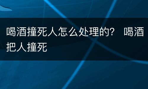喝酒撞死人怎么处理的？ 喝酒把人撞死