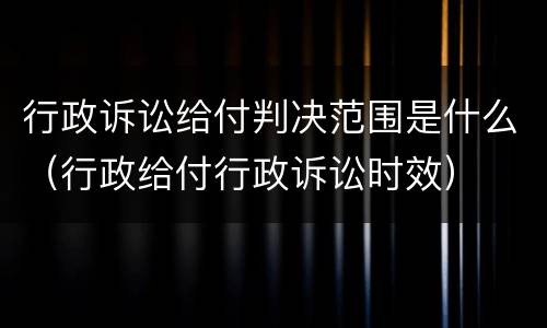 行政诉讼给付判决范围是什么（行政给付行政诉讼时效）