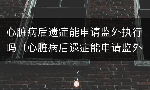 心脏病后遗症能申请监外执行吗（心脏病后遗症能申请监外执行吗视频）