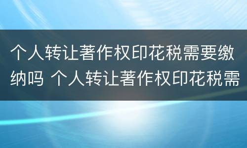个人转让著作权印花税需要缴纳吗 个人转让著作权印花税需要缴纳吗知乎
