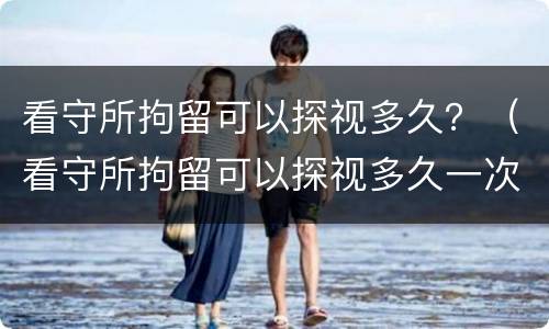 看守所拘留可以探视多久？（看守所拘留可以探视多久一次）