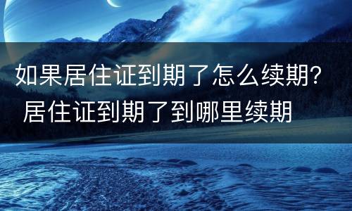 如果居住证到期了怎么续期？ 居住证到期了到哪里续期