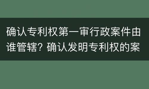 确认专利权第一审行政案件由谁管辖? 确认发明专利权的案件,第一审行政案件