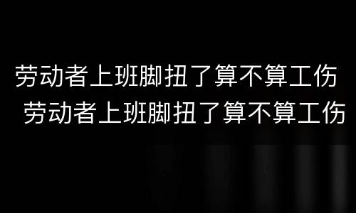 劳动者上班脚扭了算不算工伤 劳动者上班脚扭了算不算工伤