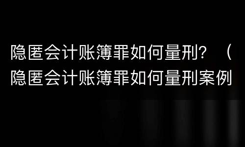 隐匿会计账簿罪如何量刑？（隐匿会计账簿罪如何量刑案例）