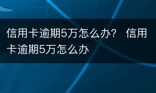 信用卡逾期5万怎么办？ 信用卡逾期5万怎么办
