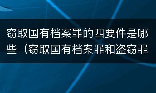 窃取国有档案罪的四要件是哪些（窃取国有档案罪和盗窃罪）