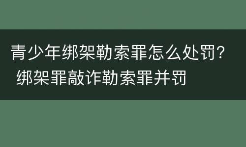 青少年绑架勒索罪怎么处罚？ 绑架罪敲诈勒索罪并罚
