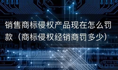 销售商标侵权产品现在怎么罚款（商标侵权经销商罚多少）