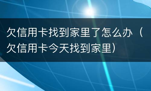 欠信用卡找到家里了怎么办（欠信用卡今天找到家里）