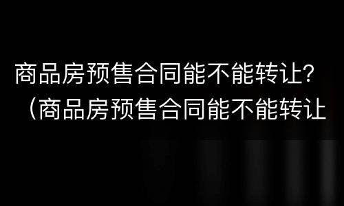 商品房预售合同能不能转让？（商品房预售合同能不能转让出去）