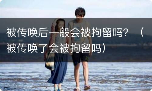被传唤后一般会被拘留吗？（被传唤了会被拘留吗）