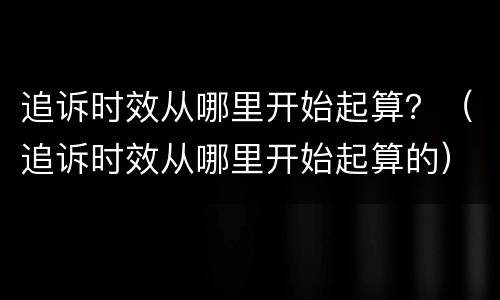 追诉时效从哪里开始起算？（追诉时效从哪里开始起算的）