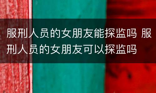 服刑人员的女朋友能探监吗 服刑人员的女朋友可以探监吗