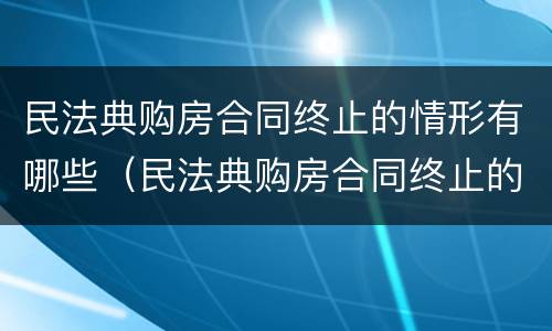 民法典购房合同终止的情形有哪些（民法典购房合同终止的情形有哪些规定）