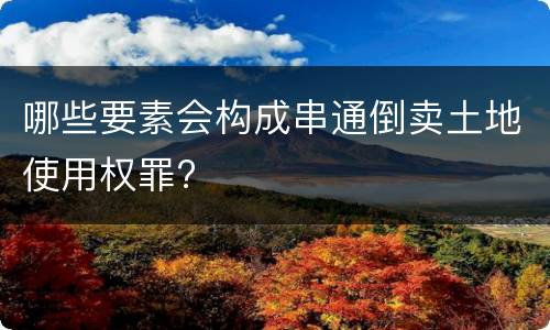 哪些要素会构成串通倒卖土地使用权罪?
