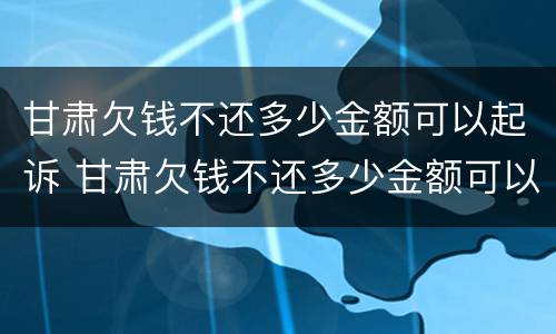 甘肃欠钱不还多少金额可以起诉 甘肃欠钱不还多少金额可以起诉公安局