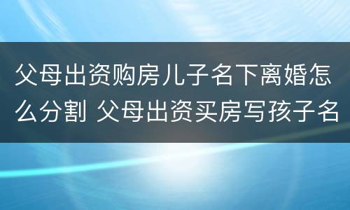 父母出资购房儿子名下离婚怎么分割 父母出资买房写孩子名能要回来吗