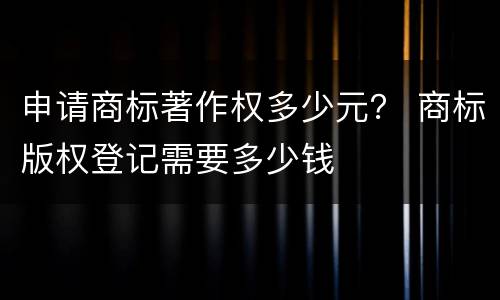 申请商标著作权多少元？ 商标版权登记需要多少钱