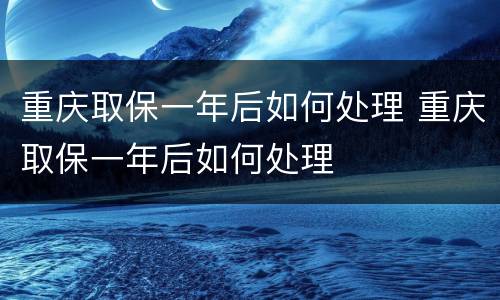 重庆取保一年后如何处理 重庆取保一年后如何处理