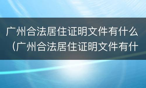 广州合法居住证明文件有什么（广州合法居住证明文件有什么用）