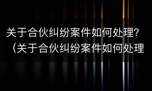 关于合伙纠纷案件如何处理？（关于合伙纠纷案件如何处理好）