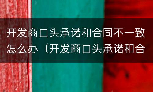 开发商口头承诺和合同不一致怎么办（开发商口头承诺和合同不一致怎么办呢）