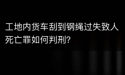 工地内货车刮到钢绳过失致人死亡罪如何判刑？