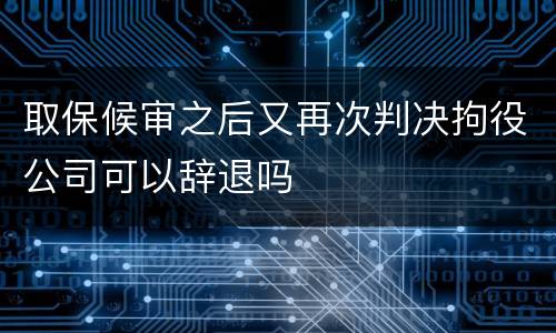 取保候审之后又再次判决拘役公司可以辞退吗