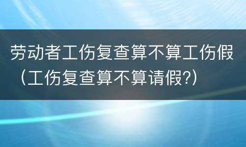 劳动者工伤复查算不算工伤假（工伤复查算不算请假?）