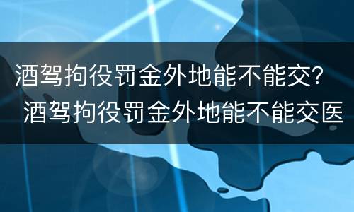 酒驾拘役罚金外地能不能交？ 酒驾拘役罚金外地能不能交医保