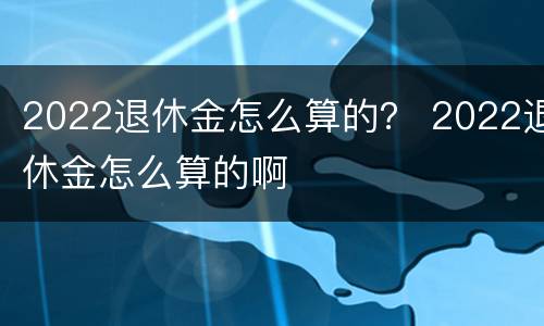 2022退休金怎么算的？ 2022退休金怎么算的啊