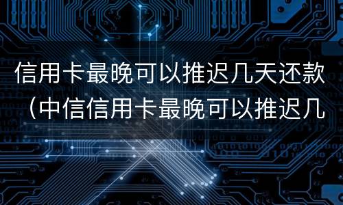 信用卡最晚可以推迟几天还款（中信信用卡最晚可以推迟几天还款）