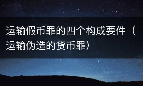 运输假币罪的四个构成要件（运输伪造的货币罪）