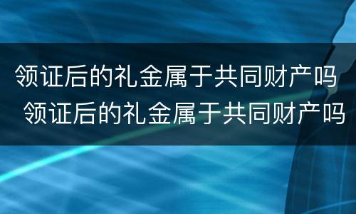 领证后的礼金属于共同财产吗 领证后的礼金属于共同财产吗