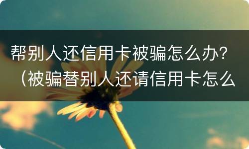 帮别人还信用卡被骗怎么办？（被骗替别人还请信用卡怎么办）