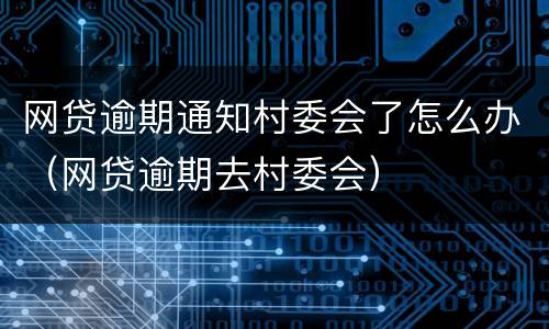 网贷逾期通知村委会了怎么办（网贷逾期去村委会）