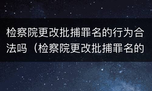 检察院更改批捕罪名的行为合法吗（检察院更改批捕罪名的行为合法吗知乎）