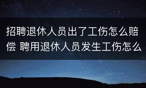 招聘退休人员出了工伤怎么赔偿 聘用退休人员发生工伤怎么办