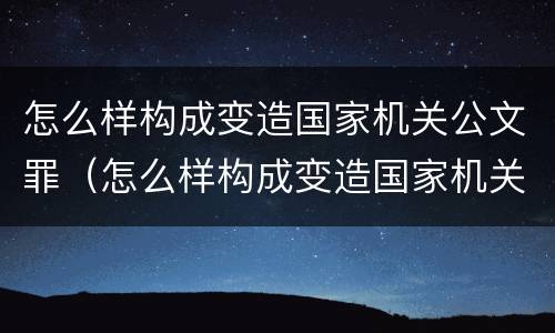 怎么样构成变造国家机关公文罪（怎么样构成变造国家机关公文罪的罪名）