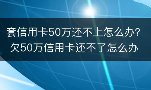 套信用卡50万还不上怎么办？ 欠50万信用卡还不了怎么办