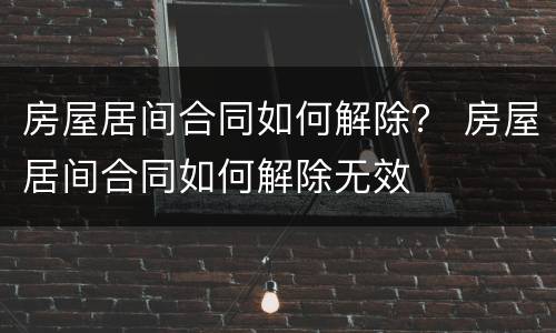 房屋居间合同如何解除？ 房屋居间合同如何解除无效
