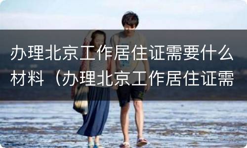 办理北京工作居住证需要什么材料（办理北京工作居住证需要什么材料呢）