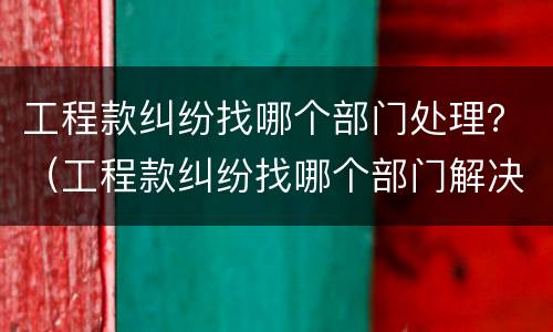 工程款纠纷找哪个部门处理？（工程款纠纷找哪个部门解决）