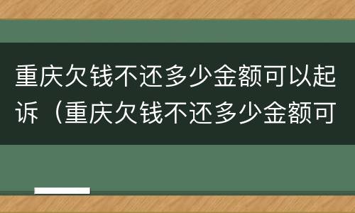 重庆欠钱不还多少金额可以起诉（重庆欠钱不还多少金额可以起诉诈骗）
