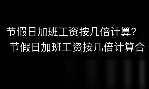 节假日加班工资按几倍计算？ 节假日加班工资按几倍计算合法吗