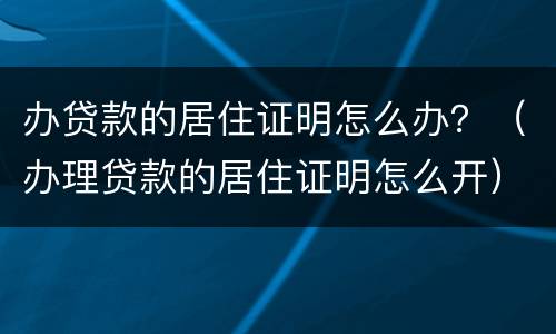 办贷款的居住证明怎么办？（办理贷款的居住证明怎么开）